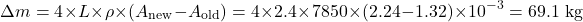 \begin{equation*}\Delta m = 4 \times L \times \rho \times (A_{\text{new}} - A_{\text{old}}) = 4 \times 2.4 \times 7850 \times (2.24 - 1.32) \times 10^{-3} = 69.1 \text{ kg} \nonumber\end{equation*}