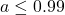a \le 0.99