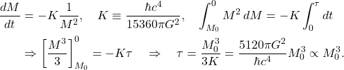 \begin{equation*}\begin{aligned}\frac{dM}{dt} &= - K \frac{1}{M^2}, \quad K \equiv \frac{\hbar c^4}{15360 \pi G^2}, \quad \int_{M_0}^{0} M^2 \, dM = - K \int_0^{\tau} dt \\&\Rightarrow \left[ \frac{M^3}{3} \right]_{M_0}^{0} = - K \tau \quad \Rightarrow \quad \tau = \frac{M_0^3}{3 K} = \frac{5120 \pi G^2}{\hbar c^4} M_0^3 \propto M_0^3.\end{aligned}\end{equation*}
