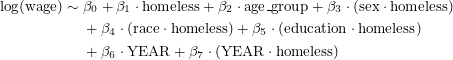 Rendered by QuickLaTeX.com \begin{equation*}\footnotesize\begin{split}\log(\text{wage}) \sim{} & \beta_0 + \beta_1 \cdot \text{homeless} + \beta_2 \cdot \text{age\_group} + \beta_3 \cdot (\text{sex} \cdot \text{homeless}) \\& + \beta_4 \cdot (\text{race} \cdot \text{homeless}) + \beta_5 \cdot (\text{education} \cdot \text{homeless}) \\& + \beta_6 \cdot \text{YEAR} + \beta_7 \cdot (\text{YEAR} \cdot \text{homeless})\end{split}\end{equation*}