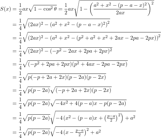  \begin{align*} S(x) &= \frac{1}{2}ax\sqrt{1 - \cos^2\theta}       = \frac{1}{2}ax\sqrt{1 - \left(\frac{a^2+x^2-(p-a-x)^2}{2ax}\right)^2} \\      &= \frac{1}{4}\sqrt{(2ax)^2 - \left(a^2+x^2-(p-a-x)^2\right)^2} \\      &= \frac{1}{4}\sqrt{(2ax)^2 - \left(a^2+x^2-(p^2+a^2+x^2+2ax-2pa-2px)\right)^2} \\      &= \frac{1}{4}\sqrt{(2ax)^2 - (-p^2-2ax+2pa+2px)^2} \\      &= \frac{1}{4}\sqrt{(-p^2+2pa+2px)(p^2+4ax-2pa-2px)} \\      &= \frac{1}{4}\sqrt{p(-p+2a+2x)(p-2a)(p-2x)} \\      &= \frac{1}{4}\sqrt{p(p-2a)}\sqrt{(-p+2a+2x)(p-2x)} \\      &= \frac{1}{4}\sqrt{p(p-2a)}\sqrt{-4x^2+4(p-a)x-p(p-2a)} \\      &= \frac{1}{4}\sqrt{p(p-2a)}\sqrt{-4\!\left(x^2-(p-a)x+\left(\tfrac{p-a}{2}\right)^2\right)+a^2} \\      &= \frac{1}{4}\sqrt{p(p-2a)}\sqrt{-4\!\left(x-\tfrac{p-a}{2}\right)^2+a^2} \end{align*} 