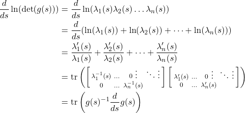 \begin{align*} \frac{d}{ds}\ln(\det(g(s))) &= \frac{d}{ds}\ln(\lambda_1(s)\lambda_2(s)\dots\lambda_n(s)) \\ &= \frac{d}{ds}(\ln(\lambda_1(s)) + \ln(\lambda_2(s)) + \dots + \ln(\lambda_n(s))) \\ &= \frac{\lambda_1'(s)}{\lambda_1(s)} + \frac{\lambda_2'(s)}{\lambda_2(s)} + \dots + \frac{\lambda_n'(s)}{\lambda_n(s)} \\ &= \text{tr} \left( \left[ \begin{smallmatrix} \lambda_1^{-1}(s) & \dots & 0 \ \vdots & \ddots & \vdots \\ 0 & \dots & \lambda_n^{-1}(s) \end{smallmatrix} \right] \left[ \begin{smallmatrix} \lambda_1'(s) & \dots & 0 \ \vdots & \ddots & \vdots \\ 0 & \dots & \lambda_n'(s) \end{smallmatrix} \right] \right) \\ &= \text{tr} \left( g(s)^{-1}\frac{d}{ds}g(s) \right) \end{align*}