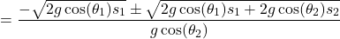 \begin{align*}\ &= \frac{-\sqrt{2g \cos(\theta_1) s_1} \pm \sqrt{2g \cos(\theta_1) s_1 + 2g \cos(\theta_2) s_2}}{g \cos(\theta_2)} \end{align*}