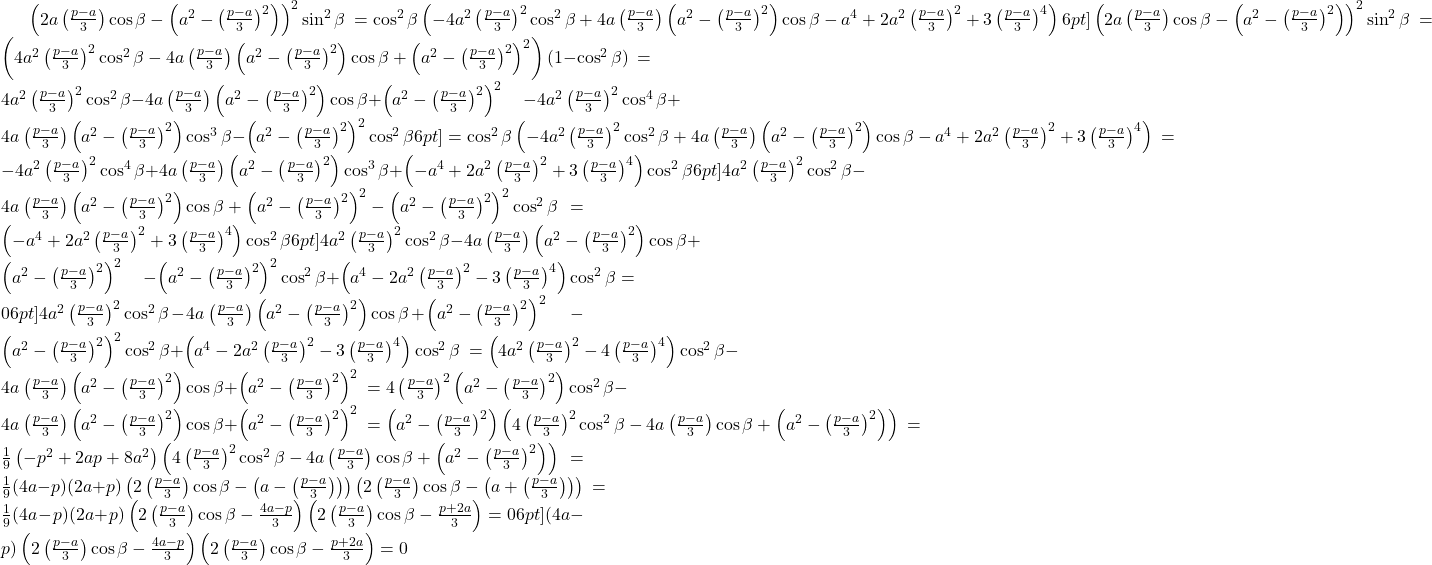  \begin{align<em>} &\left(2a\left(\frac{p-a}{3}\right)\cos\beta - \left(a^2-\left(\frac{p-a}{3}\right)^2\right)\right)^2\sin^2\beta \ &= \cos^2\beta\left(-4a^2\left(\frac{p-a}{3}\right)^2\cos^2\beta + 4a\left(\frac{p-a}{3}\right)\left(a^2-\left(\frac{p-a}{3}\right)^2\right)\cos\beta - a^4 + 2a^2\left(\frac{p-a}{3}\right)^2 + 3\left(\frac{p-a}{3}\right)^4\right) \[6pt] &\left(2a\left(\frac{p-a}{3}\right)\cos\beta - \left(a^2 - \left(\frac{p-a}{3}\right)^2\right)\right)^2\sin^2\beta \ &= \left(4a^2\left(\frac{p-a}{3}\right)^2\cos^2\beta - 4a\left(\frac{p-a}{3}\right)\left(a^2 - \left(\frac{p-a}{3}\right)^2\right)\cos\beta + \left(a^2 - \left(\frac{p-a}{3}\right)^2\right)^2\right)(1 - \cos^2\beta) \ &= 4a^2\left(\frac{p-a}{3}\right)^2\cos^2\beta - 4a\left(\frac{p-a}{3}\right)\left(a^2 - \left(\frac{p-a}{3}\right)^2\right)\cos\beta + \left(a^2 - \left(\frac{p-a}{3}\right)^2\right)^2 \ &\quad - 4a^2\left(\frac{p-a}{3}\right)^2\cos^4\beta + 4a\left(\frac{p-a}{3}\right)\left(a^2 - \left(\frac{p-a}{3}\right)^2\right)\cos^3\beta - \left(a^2 - \left(\frac{p-a}{3}\right)^2\right)^2\cos^2\beta \[6pt] &= \cos^2\beta\left(-4a^2\left(\frac{p-a}{3}\right)^2\cos^2\beta + 4a\left(\frac{p-a}{3}\right)\left(a^2 - \left(\frac{p-a}{3}\right)^2\right)\cos\beta - a^4 + 2a^2\left(\frac{p-a}{3}\right)^2 + 3\left(\frac{p-a}{3}\right)^4\right) \ &= -4a^2\left(\frac{p-a}{3}\right)^2\cos^4\beta + 4a\left(\frac{p-a}{3}\right)\left(a^2 - \left(\frac{p-a}{3}\right)^2\right)\cos^3\beta + \left(-a^4 + 2a^2\left(\frac{p-a}{3}\right)^2 + 3\left(\frac{p-a}{3}\right)^4\right)\cos^2\beta \[6pt] &4a^2\left(\frac{p-a}{3}\right)^2\cos^2\beta - 4a\left(\frac{p-a}{3}\right)\left(a^2 - \left(\frac{p-a}{3}\right)^2\right)\cos\beta + \left(a^2 - \left(\frac{p-a}{3}\right)^2\right)^2 - \left(a^2 - \left(\frac{p-a}{3}\right)^2\right)^2\cos^2\beta \ &= \left(-a^4 + 2a^2\left(\frac{p-a}{3}\right)^2 + 3\left(\frac{p-a}{3}\right)^4\right)\cos^2\beta \[6pt] &4a^2\left(\frac{p-a}{3}\right)^2\cos^2\beta - 4a\left(\frac{p-a}{3}\right)\left(a^2 - \left(\frac{p-a}{3}\right)^2\right)\cos\beta + \left(a^2 - \left(\frac{p-a}{3}\right)^2\right)^2 \ &\quad - \left(a^2 - \left(\frac{p-a}{3}\right)^2\right)^2\cos^2\beta + \left(a^4 - 2a^2\left(\frac{p-a}{3}\right)^2 - 3\left(\frac{p-a}{3}\right)^4\right)\cos^2\beta = 0 \[6pt] &4a^2\left(\frac{p-a}{3}\right)^2\cos^2\beta - 4a\left(\frac{p-a}{3}\right)\left(a^2 - \left(\frac{p-a}{3}\right)^2\right)\cos\beta + \left(a^2 - \left(\frac{p-a}{3}\right)^2\right)^2 \ &\quad - \left(a^2 - \left(\frac{p-a}{3}\right)^2\right)^2\cos^2\beta + \left(a^4 - 2a^2\left(\frac{p-a}{3}\right)^2 - 3\left(\frac{p-a}{3}\right)^4\right)\cos^2\beta \ &= \left(4a^2\left(\frac{p-a}{3}\right)^2 - 4\left(\frac{p-a}{3}\right)^4\right)\cos^2\beta - 4a\left(\frac{p-a}{3}\right)\left(a^2 - \left(\frac{p-a}{3}\right)^2\right)\cos\beta + \left(a^2 - \left(\frac{p-a}{3}\right)^2\right)^2 \ &= 4\left(\frac{p-a}{3}\right)^2\left(a^2 - \left(\frac{p-a}{3}\right)^2\right)\cos^2\beta - 4a\left(\frac{p-a}{3}\right)\left(a^2 - \left(\frac{p-a}{3}\right)^2\right)\cos\beta + \left(a^2 - \left(\frac{p-a}{3}\right)^2\right)^2 \ &= \left(a^2 - \left(\frac{p-a}{3}\right)^2\right)\left(4\left(\frac{p-a}{3}\right)^2\cos^2\beta - 4a\left(\frac{p-a}{3}\right)\cos\beta + \left(a^2 - \left(\frac{p-a}{3}\right)^2\right)\right) \ &= \frac{1}{9}\left(-p^2 + 2ap + 8a^2\right)\left(4\left(\frac{p-a}{3}\right)^2\cos^2\beta - 4a\left(\frac{p-a}{3}\right)\cos\beta + \left(a^2 - \left(\frac{p-a}{3}\right)^2\right)\right) \ &= \frac{1}{9}(4a-p)(2a+p)\left(2\left(\frac{p-a}{3}\right)\cos\beta - \left(a - \left(\frac{p-a}{3}\right)\right)\right)\left(2\left(\frac{p-a}{3}\right)\cos\beta - \left(a + \left(\frac{p-a}{3}\right)\right)\right) \ &= \frac{1}{9}(4a-p)(2a+p)\left(2\left(\frac{p-a}{3}\right)\cos\beta - \frac{4a-p}{3}\right)\left(2\left(\frac{p-a}{3}\right)\cos\beta - \frac{p+2a}{3}\right) = 0 \[6pt] &(4a-p)\left(2\left(\frac{p-a}{3}\right)\cos\beta - \frac{4a-p}{3}\right)\left(2\left(\frac{p-a}{3}\right)\cos\beta - \frac{p+2a}{3}\right) = 0 \end{align</em>} 