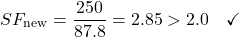 \begin{equation*}SF_{\text{new}} = \frac{250}{87.8} = 2.85 > 2.0 \quad \checkmark \nonumber\end{equation*}