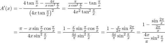  \begin{align*} A'(x) &= -\frac{4\tan\frac{\pi}{x} - \frac{4\pi}{x\cos^2\frac{\pi}{x}}}{\left(4x\tan\frac{\pi}{x}\right)^2} = \frac{\frac{\pi}{x\cos^2\frac{\pi}{x}} - \tan\frac{\pi}{x}}{4x^2\tan^2\frac{\pi}{x}} \\ &= \frac{\pi - x\sin\frac{\pi}{x}\cos\frac{\pi}{x}}{4x\sin^2\frac{\pi}{x}} = \frac{1 - \frac{x}{\pi}\sin\frac{\pi}{x}\cos\frac{\pi}{x}}{\frac{4x}{\pi}\sin^2\frac{\pi}{x}} = \frac{1 - \frac{x}{2\pi}\sin\frac{2\pi}{x}}{\frac{4x}{\pi}\sin^2\frac{\pi}{x}} = \frac{1 - \dfrac{\sin\frac{2\pi}{x}}{\frac{2\pi}{x}}}{\dfrac{4x}{\pi}\sin^2\frac{\pi}{x}} \end{align*} 