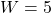 W = 5