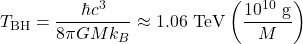 \begin{equation*}T_{\mathrm{BH}} = \frac{\hbar c^3}{8\pi G M k_B} \approx 1.06~\mathrm{TeV} \left( \frac{10^{10}~\mathrm{g}}{M} \right)\end{equation*}