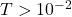 T > 10^{-2}