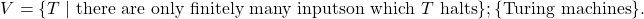 \[ \begin{aligned}V = \{T \mid\ &\text{there are only finitely many inputs} \text{on which } T \text{ halts} \} ; \{\text{Turing machines}\}.\end{aligned} \]
