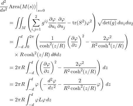 \begin{align*} \frac{d^2}{ds^2}&\operatorname{Area}(M(s)) \Big|_{s=0} \nonumber \\ &= \iint_M \left( \sum_{i,j=1}^2 g^{ij}\frac{\partial\varphi}{\partial u_i}\frac{\partial\varphi}{\partial u_j} - \operatorname{tr}(S^2)\varphi^2 \right) \sqrt{\det(g)} \, du_1 du_2 \nonumber \\ &= \int_{-d}^d \int_0^{2\pi} \left( \frac{1}{\cosh^2(z/R)}\left(\frac{\partial\varphi}{\partial z}\right)^2 - \frac{2\varphi^2}{R^2\cosh^4(z/R)} \right) \nonumber \\ & \quad \times R\cosh^2(z/R) \, d\theta dz \nonumber \\ &= 2\pi R \int_{-d}^d \left( \left(\frac{\partial\varphi}{\partial z}\right)^2 - \frac{2\varphi^2}{R^2\cosh^2(z/R)} \right) \, dz \nonumber \\ &= 2\pi R \int_{-d}^d \varphi \left( -\frac{d^2\varphi}{dz^2} - \frac{2}{R^2\cosh^2(z/R)}\varphi \right) \, dz \nonumber \\ &= 2\pi R \int_{-d}^d \varphi L\varphi \, dz \end{align*}