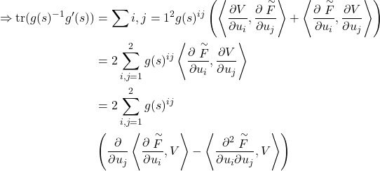 \begin{align*} \Rightarrow \text{tr}(g(s)^{-1}g'(s)) &= \sum{i,j=1}^2 g(s)^{ij} \left( \left\langle \frac{\partial V}{\partial u_i}, \frac{\partial \stackrel{\sim}F}{\partial u_j} \right\rangle + \left\langle \frac{\partial \stackrel{\sim}F}{\partial u_i}, \frac{\partial V}{\partial u_j} \right\rangle \right) \\ &= 2 \sum_{i,j=1}^2 g(s)^{ij} \left\langle \frac{\partial \stackrel{\sim}F}{\partial u_i}, \frac{\partial V}{\partial u_j} \right\rangle \\ &= 2 \sum_{i,j=1}^2 g(s)^{ij} \\ & \left( \frac{\partial}{\partial u_j} \left\langle \frac{\partial \stackrel{\sim}F}{\partial u_i}, V \right\rangle - \left\langle \frac{\partial^2 \stackrel{\sim}F}{\partial u_i \partial u_j}, V \right\rangle \right) \end{align*}