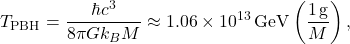 \begin{equation*}T_{\mathrm{PBH}} = \frac{\hbar c^{3}}{8 \pi G k_{B} M}\approx 1.06 \times 10^{13}\,\mathrm{GeV}\left(\frac{1\,\mathrm{g}}{M}\right),\end{equation*}