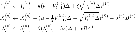 Rendered by QuickLaTeX.com \begin{align*} V_{i}^{(n)} &\leftarrow V_{i-1}^{(n)} + \kappa(\theta - V_{i-1}^{(n)})\Delta + \xi \sqrt{V_{i-1}^{(n)} \Delta} \varepsilon^{(V)} \\ X_i^{(n)} &\leftarrow X_{i-1}^{(n)} + (\mu - \tfrac{1}{2} V_{i-1}^{(n)}) \Delta + \sqrt{V_{i-1}^{(n)} \Delta} \varepsilon^{(S)} + J^{(n)} B^{(n)} \\ \lambda_i^{(n)} &\leftarrow \lambda_{i-1}^{(n)} - \beta(\lambda_{i-1}^{(n)} - \lambda_0) \Delta + \alpha B^{(n)} \end{align*}