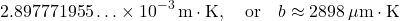 \begin{equation*}2.897771955\ldots \times 10^{-3}\,\text{m}\cdot\text{K}, \quad \text{or} \quad b \approx 2898\,\mu\text{m}\cdot\text{K}\end{equation*}