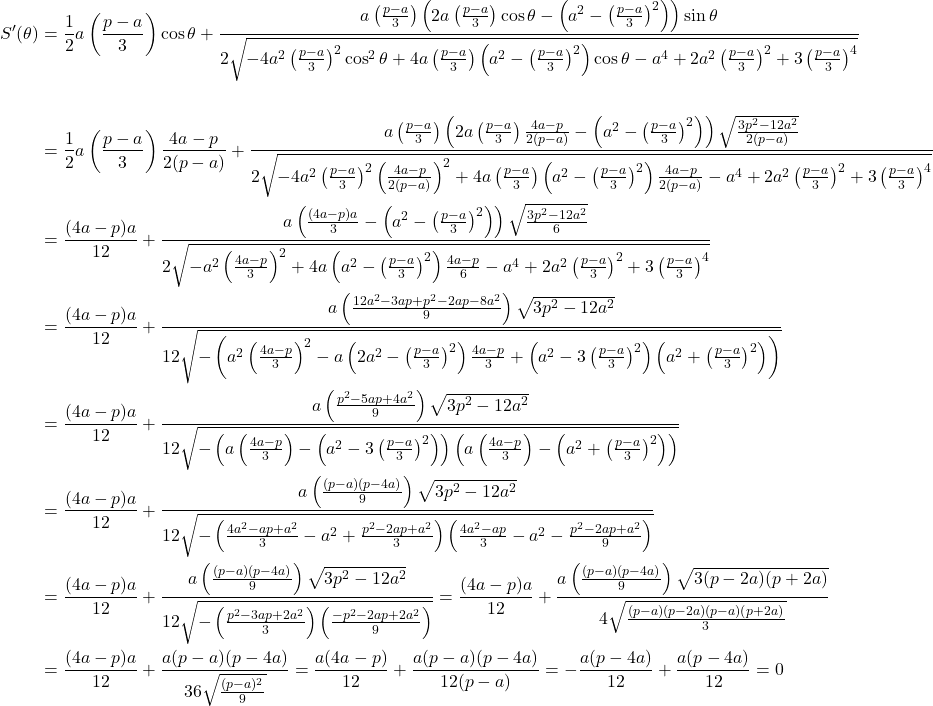  \begin{aligned} S'(\theta) &= \frac{1}{2}a\left(\frac{p-a}{3}\right)\cos\theta + \frac{a\left(\frac{p-a}{3}\right)\left(2a\left(\frac{p-a}{3}\right)\cos\theta - \left(a^2 - \left(\frac{p-a}{3}\right)^2\right)\right)\sin\theta}{2\sqrt{-4a^2\left(\frac{p-a}{3}\right)^2\cos^2\theta + 4a\left(\frac{p-a}{3}\right)\left(a^2 - \left(\frac{p-a}{3}\right)^2\right)\cos\theta - a^4 + 2a^2\left(\frac{p-a}{3}\right)^2 + 3\left(\frac{p-a}{3}\right)^4}} \\\\ &= \frac{1}{2}a\left(\frac{p-a}{3}\right)\frac{4a-p}{2(p-a)} + \frac{a\left(\frac{p-a}{3}\right)\left(2a\left(\frac{p-a}{3}\right)\frac{4a-p}{2(p-a)} - \left(a^2 - \left(\frac{p-a}{3}\right)^2\right)\right)\sqrt{\frac{3p^2-12a^2}{2(p-a)}}}{2\sqrt{-4a^2\left(\frac{p-a}{3}\right)^2\left(\frac{4a-p}{2(p-a)}\right)^2 + 4a\left(\frac{p-a}{3}\right)\left(a^2 - \left(\frac{p-a}{3}\right)^2\right)\frac{4a-p}{2(p-a)} - a^4 + 2a^2\left(\frac{p-a}{3}\right)^2 + 3\left(\frac{p-a}{3}\right)^4}} \\ &= \frac{(4a-p)a}{12} + \frac{a\left(\frac{(4a-p)a}{3} - \left(a^2 - \left(\frac{p-a}{3}\right)^2\right)\right)\sqrt{\frac{3p^2-12a^2}{6}}}{2\sqrt{-a^2\left(\frac{4a-p}{3}\right)^2 + 4a\left(a^2 - \left(\frac{p-a}{3}\right)^2\right)\frac{4a-p}{6} - a^4 + 2a^2\left(\frac{p-a}{3}\right)^2 + 3\left(\frac{p-a}{3}\right)^4}} \\ &= \frac{(4a-p)a}{12} + \frac{a\left(\frac{12a^2 - 3ap + p^2 - 2ap - 8a^2}{9}\right)\sqrt{3p^2-12a^2}}{12\sqrt{-\left(a^2\left(\frac{4a-p}{3}\right)^2 - a\left(2a^2 - \left(\frac{p-a}{3}\right)^2\right)\frac{4a-p}{3} + \left(a^2 - 3\left(\frac{p-a}{3}\right)^2\right)\left(a^2 + \left(\frac{p-a}{3}\right)^2\right)\right)}} \\ &= \frac{(4a-p)a}{12} + \frac{a\left(\frac{p^2 - 5ap + 4a^2}{9}\right)\sqrt{3p^2-12a^2}}{12\sqrt{-\left(a\left(\frac{4a-p}{3}\right) - \left(a^2 - 3\left(\frac{p-a}{3}\right)^2\right)\right)\left(a\left(\frac{4a-p}{3}\right) - \left(a^2 + \left(\frac{p-a}{3}\right)^2\right)\right)}} \\ &= \frac{(4a-p)a}{12} + \frac{a\left(\frac{(p-a)(p-4a)}{9}\right)\sqrt{3p^2-12a^2}}{12\sqrt{-\left(\frac{4a^2 - ap + a^2}{3} - a^2 + \frac{p^2 - 2ap + a^2}{3}\right)\left(\frac{4a^2 - ap}{3} - a^2 - \frac{p^2 - 2ap + a^2}{9}\right)}} \\ &= \frac{(4a-p)a}{12} + \frac{a\left(\frac{(p-a)(p-4a)}{9}\right)\sqrt{3p^2-12a^2}}{12\sqrt{-\left(\frac{p^2 - 3ap + 2a^2}{3}\right)\left(\frac{-p^2 - 2ap + 2a^2}{9}\right)}} = \frac{(4a-p)a}{12} + \frac{a\left(\frac{(p-a)(p-4a)}{9}\right)\sqrt{3(p-2a)(p+2a)}}{4\sqrt{\frac{(p-a)(p-2a)(p-a)(p+2a)}{3}}} \\ &= \frac{(4a-p)a}{12} + \frac{a(p-a)(p-4a)}{36\sqrt{\frac{(p-a)^2}{9}}} = \frac{a(4a-p)}{12} + \frac{a(p-a)(p-4a)}{12(p-a)} = -\frac{a(p-4a)}{12} + \frac{a(p-4a)}{12} = 0 \end{aligned} 