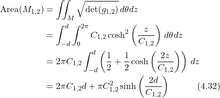 \begin{align*} \text{Area}(M_{1,2}) &= \iint_M \sqrt{\det(g_{1,2})} \, d\theta dz \nonumber \\ &= \int_{-d}^d \int_0^{2\pi} C_{1,2}\cosh^2\left(\frac{z}{C_{1,2}}\right) \, d\theta dz \nonumber \\ &= 2\pi C_{1,2} \int_{-d}^d \left( \frac{1}{2} + \frac{1}{2}\cosh\left(\frac{2z}{C_{1,2}}\right) \right) \, dz \nonumber \\ &= 2\pi C_{1,2} d + \pi C_{1,2}^2 \sinh\left(\frac{2d}{C_{1,2}}\right) \hspace{3em} \text{(4.32)} \end{align*}