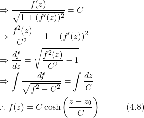 \begin{align*} &\Rightarrow \frac{f(z)}{\sqrt{1+(f'(z))^2}} = C \nonumber \\ &\Rightarrow \frac{f^2(z)}{C^2} = 1 + (f'(z))^2 \nonumber \\ &\Rightarrow \frac{df}{dz} = \sqrt{\frac{f^2(z)}{C^2} - 1} \nonumber \\ &\Rightarrow \int \frac{df}{\sqrt{f^2 - C^2}} = \int \frac{dz}{C} \nonumber \\ &\therefore f(z) = C\cosh\left(\frac{z-z_0}{C}\right) \hspace{3em} \text{(4.8)} \end{align*}
