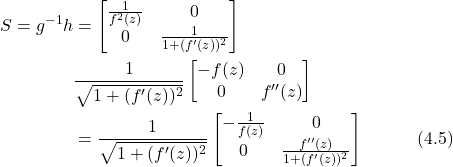 \begin{align*} S = g^{-1}h &= \begin{bmatrix} \frac{1}{f^2(z)} & 0 \\ 0 & \frac{1}{1+(f'(z))^2} \end{bmatrix} \\ &\frac{1}{\sqrt{1+(f'(z))^2}} \begin{bmatrix} -f(z) & 0 \\ 0 & f''(z) \end{bmatrix} \nonumber \\ &= \frac{1}{\sqrt{1+(f'(z))^2}} \begin{bmatrix} -\frac{1}{f(z)} & 0 \\ 0 & \frac{f''(z)}{1+(f'(z))^2} \end{bmatrix} \hspace{3em} \text{(4.5)} \end{align*}