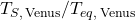 T_{S,\,\mathrm{Venus}} / T_{eq,\,\mathrm{Venus}}