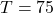 T = 75
