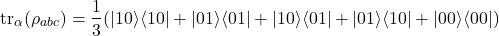 \begin{equation*}\operatorname{tr}_{\alpha}(\rho_{abc}) = \frac{1}{3}(|10\rangle\langle 10| + |01\rangle\langle 01| + |10\rangle\langle 01| + |01\rangle\langle 10| + |00\rangle\langle 00|)\end{equation*}