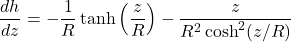 \begin{equation*} \frac{dh}{dz} = -\frac{1}{R}\tanh\left(\frac{z}{R}\right) - \frac{z}{R^2\cosh^2(z/R)}\end{equation*}