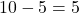 10 - 5 = 5