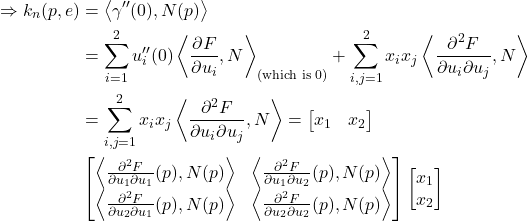 \begin{align*} \Rightarrow k_n(p,e) &= \left\langle \gamma''(0),N(p) \right\rangle \\ &= \sum_{i=1}^2 u_i''(0) \left\langle\frac{\partial F}{\partial u_i},N \right\rangle_{\text{(which is 0)}} + \sum_{i,j=1}^2 x_i x_j \left\langle\frac{\partial^2 F}{\partial u_i \partial u_j},N \right\rangle \\ &= \sum_{i,j=1}^2 x_i x_j \left\langle\frac{\partial^2 F}{\partial u_i \partial u_j},N \right\rangle = \begin{bmatrix} x_1 & x_2 \end{bmatrix} \\ & \begin{bmatrix} \left\langle \frac{\partial^2 F}{\partial u_1 \partial u_1}(p), N(p) \right\rangle & \left\langle \frac{\partial^2 F}{\partial u_1 \partial u_2}(p), N(p) \right\rangle \\ \left\langle \frac{\partial^2 F}{\partial u_2 \partial u_1}(p), N(p) \right\rangle & \left\langle \frac{\partial^2 F}{\partial u_2 \partial u_2}(p), N(p) \right\rangle \end{bmatrix} \begin{bmatrix} x_1 \\ x_2 \end{bmatrix} \end{align*}